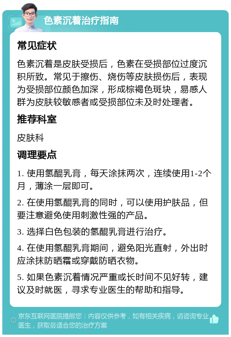 色素沉着治疗指南 常见症状 色素沉着是皮肤受损后，色素在受损部位过度沉积所致。常见于擦伤、烧伤等皮肤损伤后，表现为受损部位颜色加深，形成棕褐色斑块，易感人群为皮肤较敏感者或受损部位未及时处理者。 推荐科室 皮肤科 调理要点 1. 使用氢醌乳膏，每天涂抹两次，连续使用1-2个月，薄涂一层即可。 2. 在使用氢醌乳膏的同时，可以使用护肤品，但要注意避免使用刺激性强的产品。 3. 选择白色包装的氢醌乳膏进行治疗。 4. 在使用氢醌乳膏期间，避免阳光直射，外出时应涂抹防晒霜或穿戴防晒衣物。 5. 如果色素沉着情况严重或长时间不见好转，建议及时就医，寻求专业医生的帮助和指导。