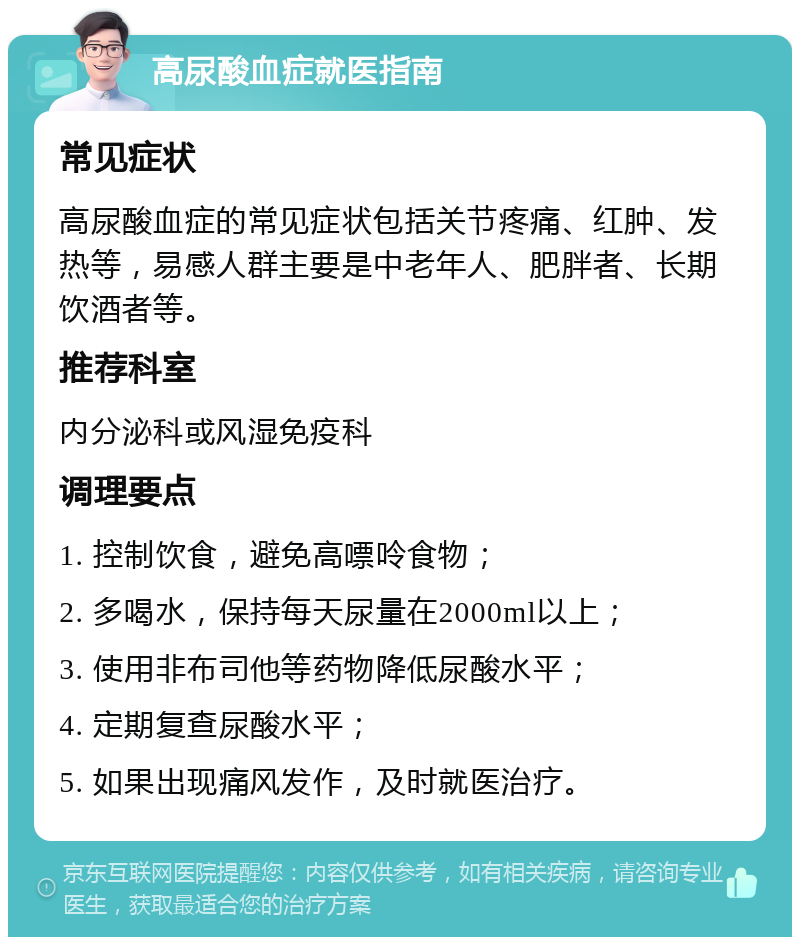 高尿酸血症就医指南 常见症状 高尿酸血症的常见症状包括关节疼痛、红肿、发热等，易感人群主要是中老年人、肥胖者、长期饮酒者等。 推荐科室 内分泌科或风湿免疫科 调理要点 1. 控制饮食，避免高嘌呤食物； 2. 多喝水，保持每天尿量在2000ml以上； 3. 使用非布司他等药物降低尿酸水平； 4. 定期复查尿酸水平； 5. 如果出现痛风发作，及时就医治疗。