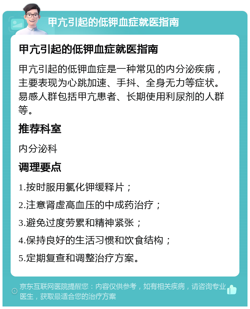 甲亢引起的低钾血症就医指南 甲亢引起的低钾血症就医指南 甲亢引起的低钾血症是一种常见的内分泌疾病，主要表现为心跳加速、手抖、全身无力等症状。易感人群包括甲亢患者、长期使用利尿剂的人群等。 推荐科室 内分泌科 调理要点 1.按时服用氯化钾缓释片； 2.注意肾虚高血压的中成药治疗； 3.避免过度劳累和精神紧张； 4.保持良好的生活习惯和饮食结构； 5.定期复查和调整治疗方案。