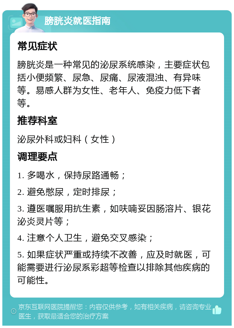 膀胱炎就医指南 常见症状 膀胱炎是一种常见的泌尿系统感染，主要症状包括小便频繁、尿急、尿痛、尿液混浊、有异味等。易感人群为女性、老年人、免疫力低下者等。 推荐科室 泌尿外科或妇科（女性） 调理要点 1. 多喝水，保持尿路通畅； 2. 避免憋尿，定时排尿； 3. 遵医嘱服用抗生素，如呋喃妥因肠溶片、银花泌炎灵片等； 4. 注意个人卫生，避免交叉感染； 5. 如果症状严重或持续不改善，应及时就医，可能需要进行泌尿系彩超等检查以排除其他疾病的可能性。