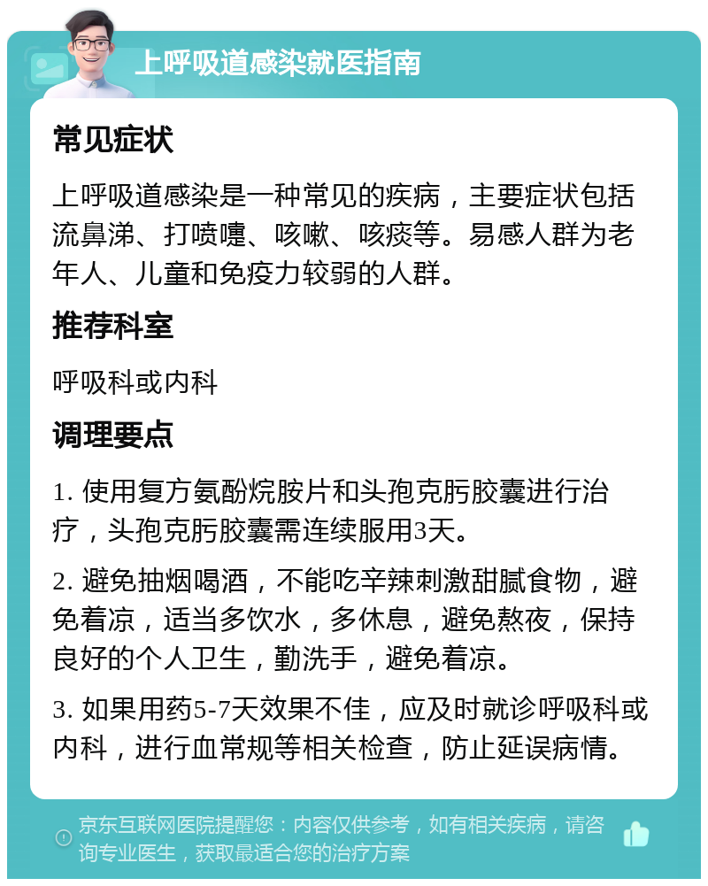 上呼吸道感染就医指南 常见症状 上呼吸道感染是一种常见的疾病，主要症状包括流鼻涕、打喷嚏、咳嗽、咳痰等。易感人群为老年人、儿童和免疫力较弱的人群。 推荐科室 呼吸科或内科 调理要点 1. 使用复方氨酚烷胺片和头孢克肟胶囊进行治疗，头孢克肟胶囊需连续服用3天。 2. 避免抽烟喝酒，不能吃辛辣刺激甜腻食物，避免着凉，适当多饮水，多休息，避免熬夜，保持良好的个人卫生，勤洗手，避免着凉。 3. 如果用药5-7天效果不佳，应及时就诊呼吸科或内科，进行血常规等相关检查，防止延误病情。