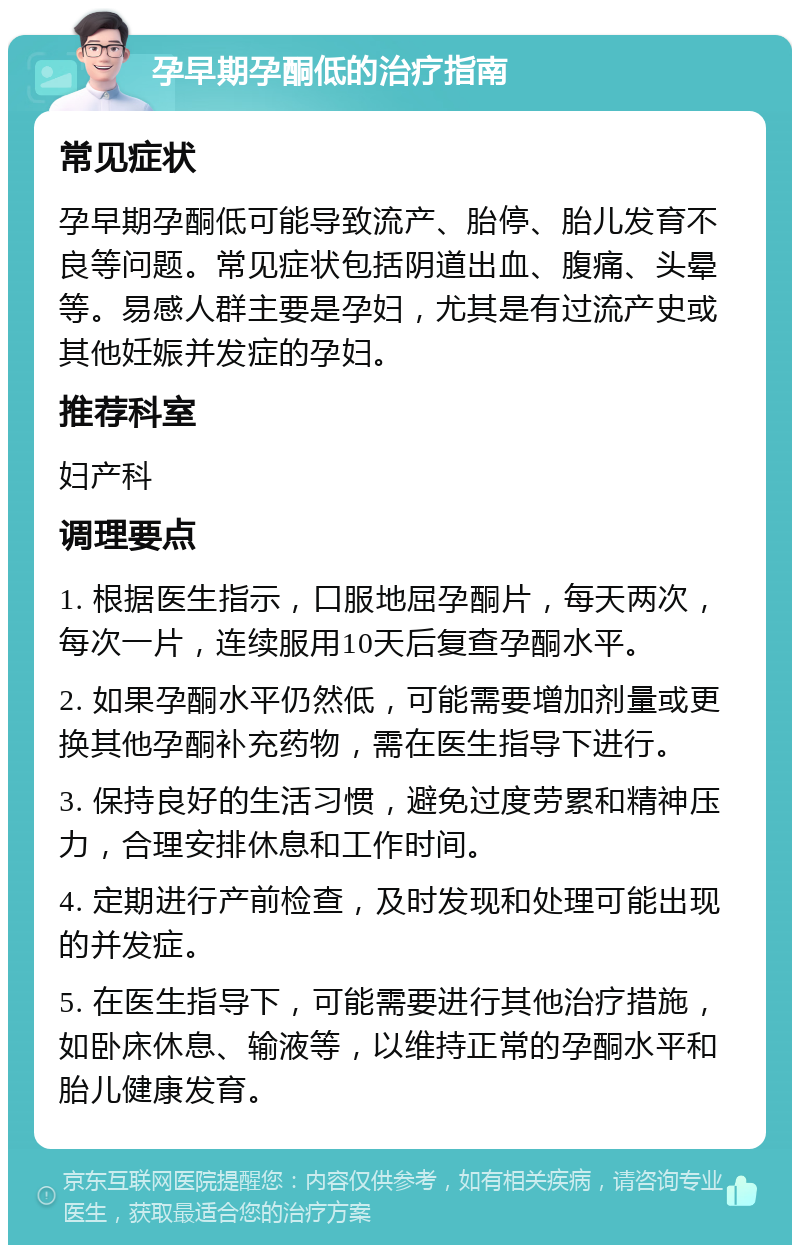 孕早期孕酮低的治疗指南 常见症状 孕早期孕酮低可能导致流产、胎停、胎儿发育不良等问题。常见症状包括阴道出血、腹痛、头晕等。易感人群主要是孕妇，尤其是有过流产史或其他妊娠并发症的孕妇。 推荐科室 妇产科 调理要点 1. 根据医生指示，口服地屈孕酮片，每天两次，每次一片，连续服用10天后复查孕酮水平。 2. 如果孕酮水平仍然低，可能需要增加剂量或更换其他孕酮补充药物，需在医生指导下进行。 3. 保持良好的生活习惯，避免过度劳累和精神压力，合理安排休息和工作时间。 4. 定期进行产前检查，及时发现和处理可能出现的并发症。 5. 在医生指导下，可能需要进行其他治疗措施，如卧床休息、输液等，以维持正常的孕酮水平和胎儿健康发育。