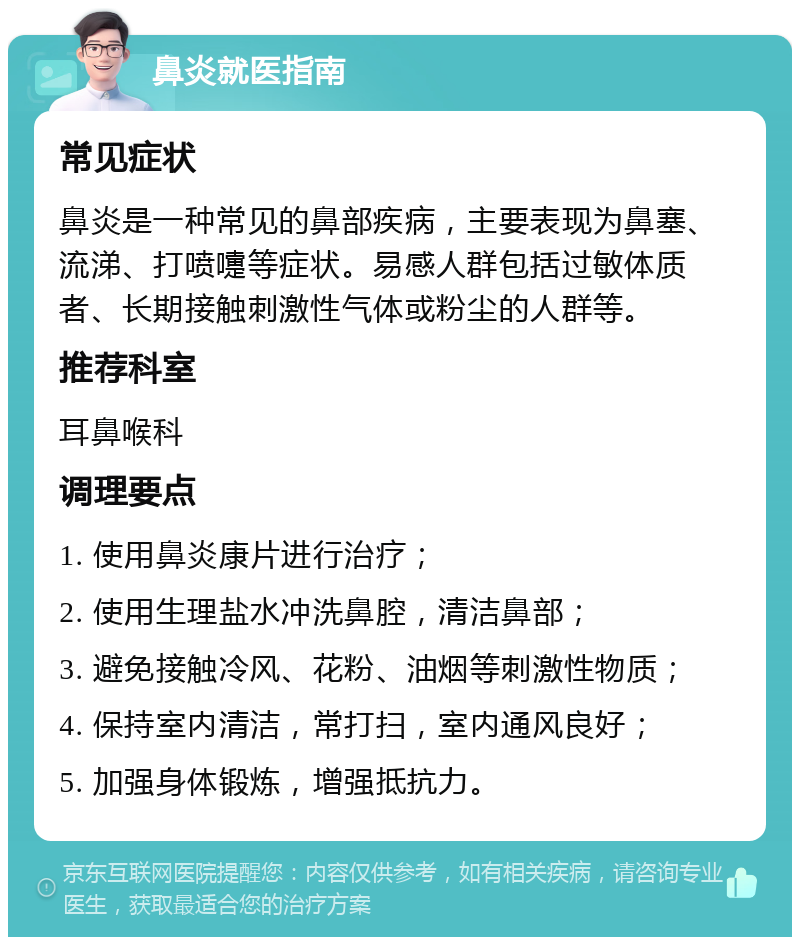 鼻炎就医指南 常见症状 鼻炎是一种常见的鼻部疾病，主要表现为鼻塞、流涕、打喷嚏等症状。易感人群包括过敏体质者、长期接触刺激性气体或粉尘的人群等。 推荐科室 耳鼻喉科 调理要点 1. 使用鼻炎康片进行治疗； 2. 使用生理盐水冲洗鼻腔，清洁鼻部； 3. 避免接触冷风、花粉、油烟等刺激性物质； 4. 保持室内清洁，常打扫，室内通风良好； 5. 加强身体锻炼，增强抵抗力。