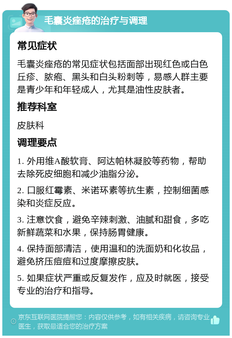 毛囊炎痤疮的治疗与调理 常见症状 毛囊炎痤疮的常见症状包括面部出现红色或白色丘疹、脓疱、黑头和白头粉刺等，易感人群主要是青少年和年轻成人，尤其是油性皮肤者。 推荐科室 皮肤科 调理要点 1. 外用维A酸软膏、阿达帕林凝胶等药物，帮助去除死皮细胞和减少油脂分泌。 2. 口服红霉素、米诺环素等抗生素，控制细菌感染和炎症反应。 3. 注意饮食，避免辛辣刺激、油腻和甜食，多吃新鲜蔬菜和水果，保持肠胃健康。 4. 保持面部清洁，使用温和的洗面奶和化妆品，避免挤压痘痘和过度摩擦皮肤。 5. 如果症状严重或反复发作，应及时就医，接受专业的治疗和指导。