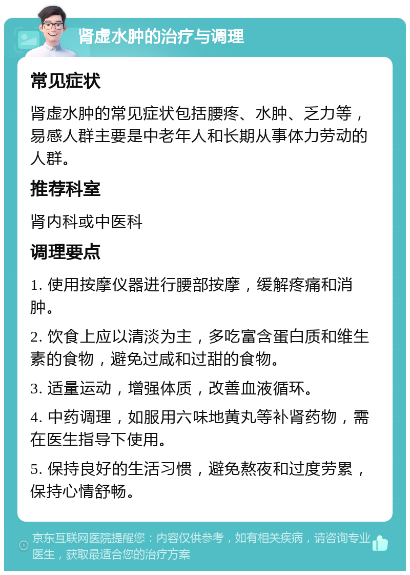 肾虚水肿的治疗与调理 常见症状 肾虚水肿的常见症状包括腰疼、水肿、乏力等，易感人群主要是中老年人和长期从事体力劳动的人群。 推荐科室 肾内科或中医科 调理要点 1. 使用按摩仪器进行腰部按摩，缓解疼痛和消肿。 2. 饮食上应以清淡为主，多吃富含蛋白质和维生素的食物，避免过咸和过甜的食物。 3. 适量运动，增强体质，改善血液循环。 4. 中药调理，如服用六味地黄丸等补肾药物，需在医生指导下使用。 5. 保持良好的生活习惯，避免熬夜和过度劳累，保持心情舒畅。