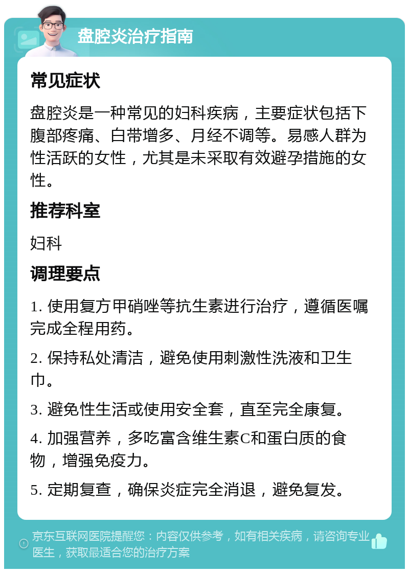 盘腔炎治疗指南 常见症状 盘腔炎是一种常见的妇科疾病，主要症状包括下腹部疼痛、白带增多、月经不调等。易感人群为性活跃的女性，尤其是未采取有效避孕措施的女性。 推荐科室 妇科 调理要点 1. 使用复方甲硝唑等抗生素进行治疗，遵循医嘱完成全程用药。 2. 保持私处清洁，避免使用刺激性洗液和卫生巾。 3. 避免性生活或使用安全套，直至完全康复。 4. 加强营养，多吃富含维生素C和蛋白质的食物，增强免疫力。 5. 定期复查，确保炎症完全消退，避免复发。