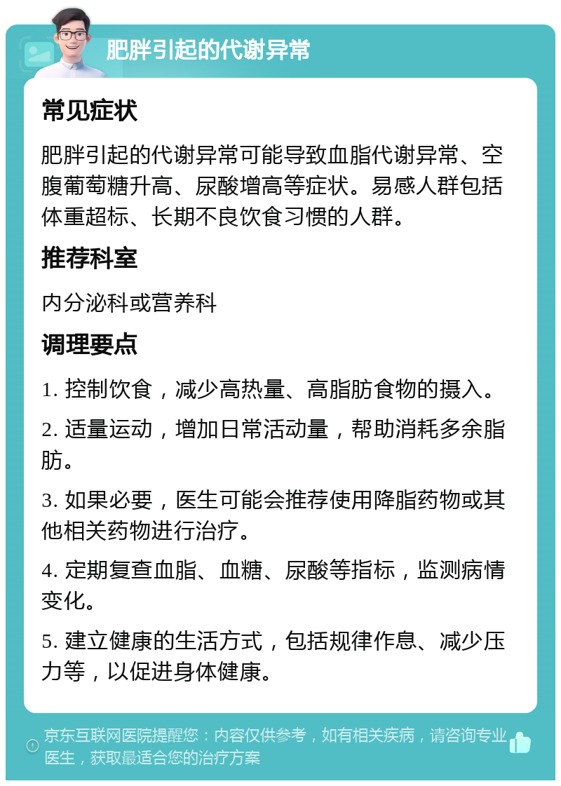 肥胖引起的代谢异常 常见症状 肥胖引起的代谢异常可能导致血脂代谢异常、空腹葡萄糖升高、尿酸增高等症状。易感人群包括体重超标、长期不良饮食习惯的人群。 推荐科室 内分泌科或营养科 调理要点 1. 控制饮食，减少高热量、高脂肪食物的摄入。 2. 适量运动，增加日常活动量，帮助消耗多余脂肪。 3. 如果必要，医生可能会推荐使用降脂药物或其他相关药物进行治疗。 4. 定期复查血脂、血糖、尿酸等指标，监测病情变化。 5. 建立健康的生活方式，包括规律作息、减少压力等，以促进身体健康。