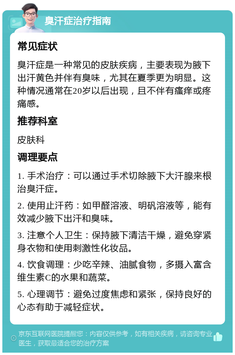 臭汗症治疗指南 常见症状 臭汗症是一种常见的皮肤疾病，主要表现为腋下出汗黄色并伴有臭味，尤其在夏季更为明显。这种情况通常在20岁以后出现，且不伴有瘙痒或疼痛感。 推荐科室 皮肤科 调理要点 1. 手术治疗：可以通过手术切除腋下大汗腺来根治臭汗症。 2. 使用止汗药：如甲醛溶液、明矾溶液等，能有效减少腋下出汗和臭味。 3. 注意个人卫生：保持腋下清洁干燥，避免穿紧身衣物和使用刺激性化妆品。 4. 饮食调理：少吃辛辣、油腻食物，多摄入富含维生素C的水果和蔬菜。 5. 心理调节：避免过度焦虑和紧张，保持良好的心态有助于减轻症状。