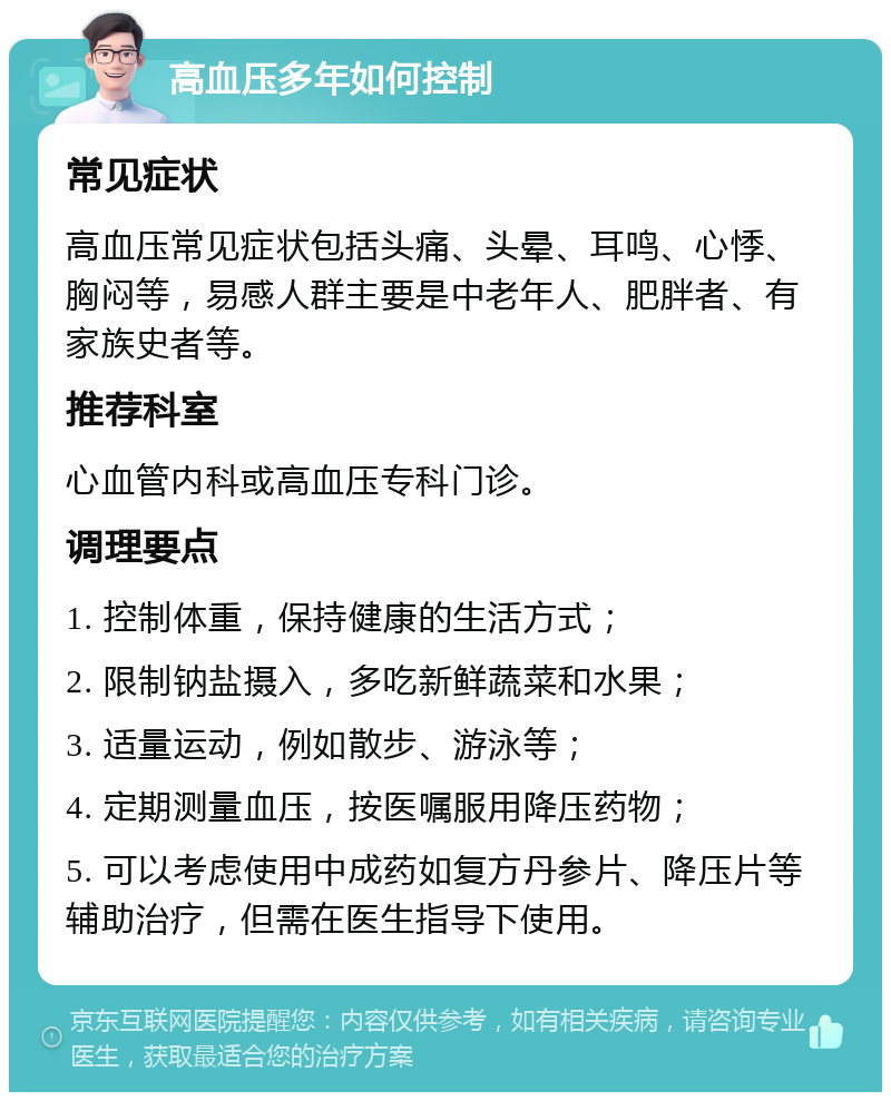 高血压多年如何控制 常见症状 高血压常见症状包括头痛、头晕、耳鸣、心悸、胸闷等，易感人群主要是中老年人、肥胖者、有家族史者等。 推荐科室 心血管内科或高血压专科门诊。 调理要点 1. 控制体重，保持健康的生活方式； 2. 限制钠盐摄入，多吃新鲜蔬菜和水果； 3. 适量运动，例如散步、游泳等； 4. 定期测量血压，按医嘱服用降压药物； 5. 可以考虑使用中成药如复方丹参片、降压片等辅助治疗，但需在医生指导下使用。