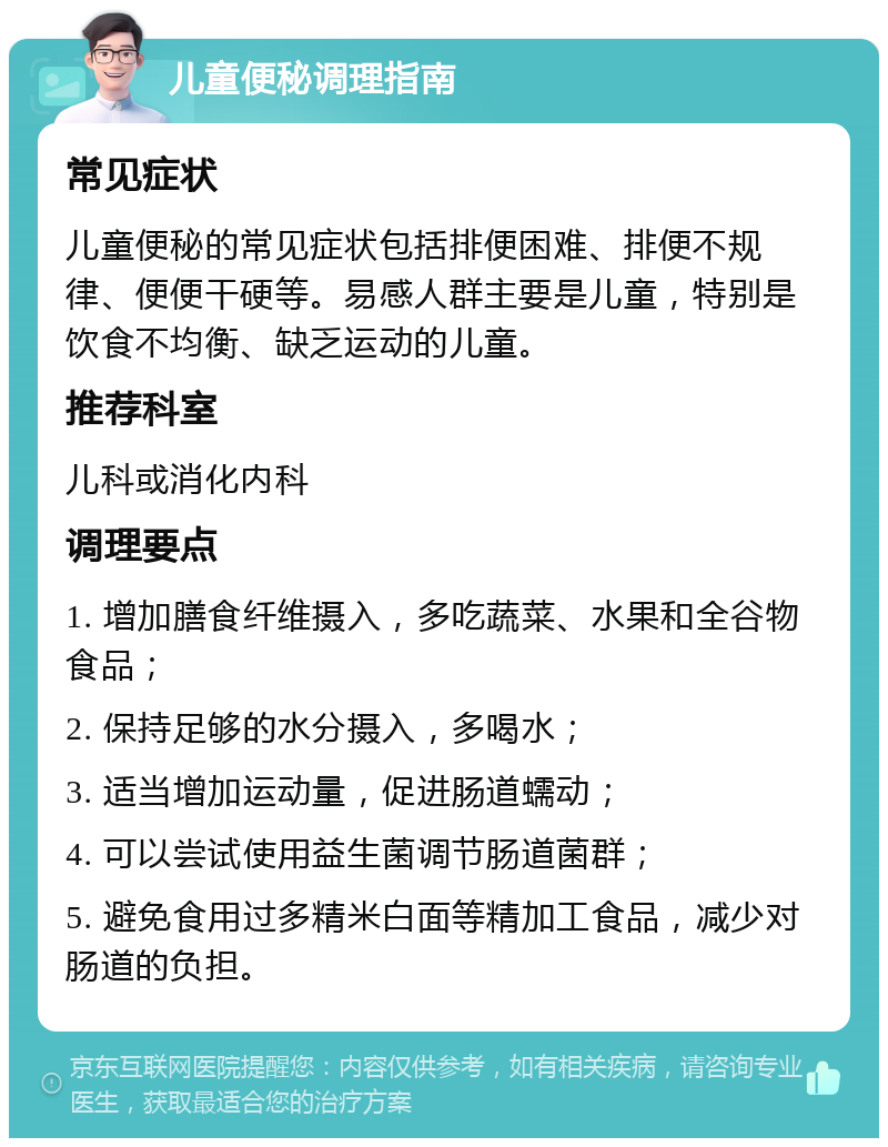 儿童便秘调理指南 常见症状 儿童便秘的常见症状包括排便困难、排便不规律、便便干硬等。易感人群主要是儿童，特别是饮食不均衡、缺乏运动的儿童。 推荐科室 儿科或消化内科 调理要点 1. 增加膳食纤维摄入，多吃蔬菜、水果和全谷物食品； 2. 保持足够的水分摄入，多喝水； 3. 适当增加运动量，促进肠道蠕动； 4. 可以尝试使用益生菌调节肠道菌群； 5. 避免食用过多精米白面等精加工食品，减少对肠道的负担。