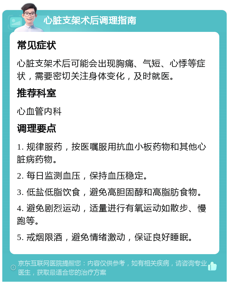 心脏支架术后调理指南 常见症状 心脏支架术后可能会出现胸痛、气短、心悸等症状，需要密切关注身体变化，及时就医。 推荐科室 心血管内科 调理要点 1. 规律服药，按医嘱服用抗血小板药物和其他心脏病药物。 2. 每日监测血压，保持血压稳定。 3. 低盐低脂饮食，避免高胆固醇和高脂肪食物。 4. 避免剧烈运动，适量进行有氧运动如散步、慢跑等。 5. 戒烟限酒，避免情绪激动，保证良好睡眠。