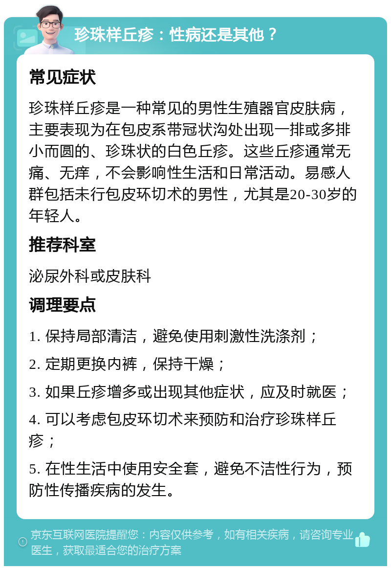 珍珠样丘疹：性病还是其他？ 常见症状 珍珠样丘疹是一种常见的男性生殖器官皮肤病，主要表现为在包皮系带冠状沟处出现一排或多排小而圆的、珍珠状的白色丘疹。这些丘疹通常无痛、无痒，不会影响性生活和日常活动。易感人群包括未行包皮环切术的男性，尤其是20-30岁的年轻人。 推荐科室 泌尿外科或皮肤科 调理要点 1. 保持局部清洁，避免使用刺激性洗涤剂； 2. 定期更换内裤，保持干燥； 3. 如果丘疹增多或出现其他症状，应及时就医； 4. 可以考虑包皮环切术来预防和治疗珍珠样丘疹； 5. 在性生活中使用安全套，避免不洁性行为，预防性传播疾病的发生。