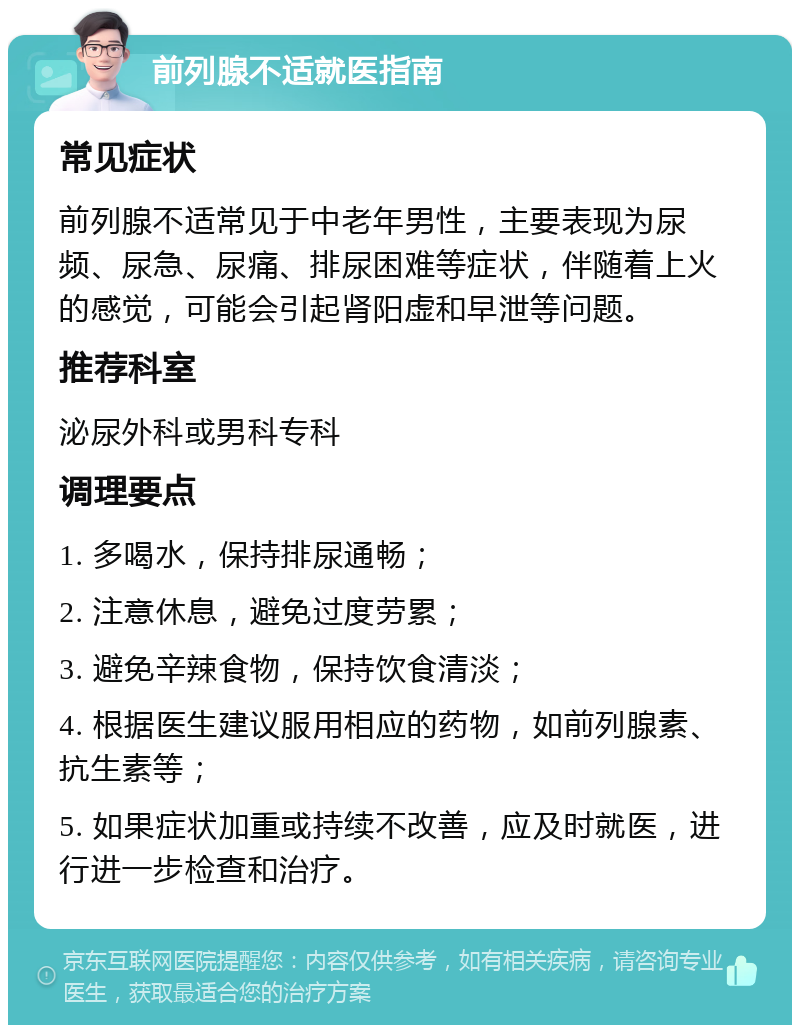 前列腺不适就医指南 常见症状 前列腺不适常见于中老年男性，主要表现为尿频、尿急、尿痛、排尿困难等症状，伴随着上火的感觉，可能会引起肾阳虚和早泄等问题。 推荐科室 泌尿外科或男科专科 调理要点 1. 多喝水，保持排尿通畅； 2. 注意休息，避免过度劳累； 3. 避免辛辣食物，保持饮食清淡； 4. 根据医生建议服用相应的药物，如前列腺素、抗生素等； 5. 如果症状加重或持续不改善，应及时就医，进行进一步检查和治疗。