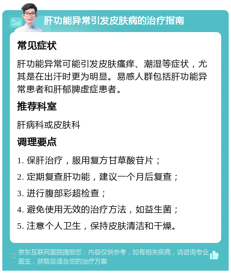 肝功能异常引发皮肤病的治疗指南 常见症状 肝功能异常可能引发皮肤瘙痒、潮湿等症状，尤其是在出汗时更为明显。易感人群包括肝功能异常患者和肝郁脾虚症患者。 推荐科室 肝病科或皮肤科 调理要点 1. 保肝治疗，服用复方甘草酸苷片； 2. 定期复查肝功能，建议一个月后复查； 3. 进行腹部彩超检查； 4. 避免使用无效的治疗方法，如益生菌； 5. 注意个人卫生，保持皮肤清洁和干燥。