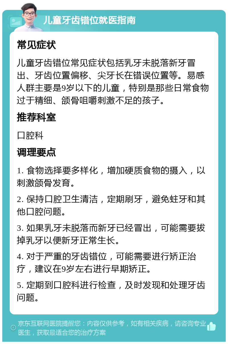 儿童牙齿错位就医指南 常见症状 儿童牙齿错位常见症状包括乳牙未脱落新牙冒出、牙齿位置偏移、尖牙长在错误位置等。易感人群主要是9岁以下的儿童，特别是那些日常食物过于精细、颌骨咀嚼刺激不足的孩子。 推荐科室 口腔科 调理要点 1. 食物选择要多样化，增加硬质食物的摄入，以刺激颌骨发育。 2. 保持口腔卫生清洁，定期刷牙，避免蛀牙和其他口腔问题。 3. 如果乳牙未脱落而新牙已经冒出，可能需要拔掉乳牙以便新牙正常生长。 4. 对于严重的牙齿错位，可能需要进行矫正治疗，建议在9岁左右进行早期矫正。 5. 定期到口腔科进行检查，及时发现和处理牙齿问题。