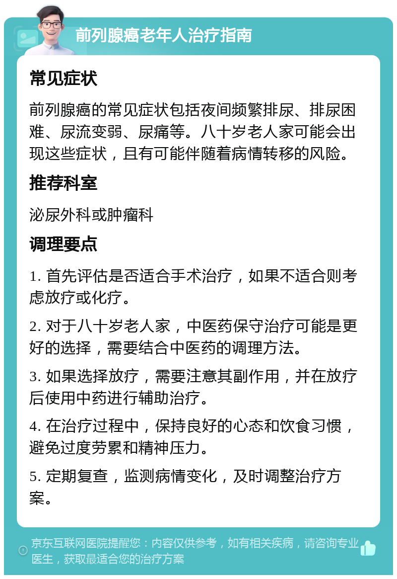 前列腺癌老年人治疗指南 常见症状 前列腺癌的常见症状包括夜间频繁排尿、排尿困难、尿流变弱、尿痛等。八十岁老人家可能会出现这些症状，且有可能伴随着病情转移的风险。 推荐科室 泌尿外科或肿瘤科 调理要点 1. 首先评估是否适合手术治疗，如果不适合则考虑放疗或化疗。 2. 对于八十岁老人家，中医药保守治疗可能是更好的选择，需要结合中医药的调理方法。 3. 如果选择放疗，需要注意其副作用，并在放疗后使用中药进行辅助治疗。 4. 在治疗过程中，保持良好的心态和饮食习惯，避免过度劳累和精神压力。 5. 定期复查，监测病情变化，及时调整治疗方案。