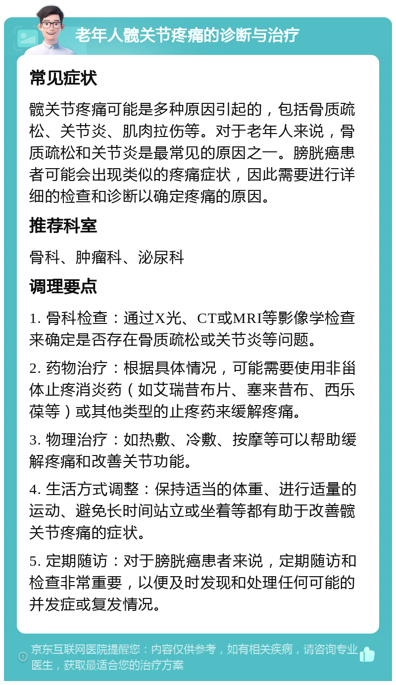 老年人髋关节疼痛的诊断与治疗 常见症状 髋关节疼痛可能是多种原因引起的，包括骨质疏松、关节炎、肌肉拉伤等。对于老年人来说，骨质疏松和关节炎是最常见的原因之一。膀胱癌患者可能会出现类似的疼痛症状，因此需要进行详细的检查和诊断以确定疼痛的原因。 推荐科室 骨科、肿瘤科、泌尿科 调理要点 1. 骨科检查：通过X光、CT或MRI等影像学检查来确定是否存在骨质疏松或关节炎等问题。 2. 药物治疗：根据具体情况，可能需要使用非甾体止疼消炎药（如艾瑞昔布片、塞来昔布、西乐葆等）或其他类型的止疼药来缓解疼痛。 3. 物理治疗：如热敷、冷敷、按摩等可以帮助缓解疼痛和改善关节功能。 4. 生活方式调整：保持适当的体重、进行适量的运动、避免长时间站立或坐着等都有助于改善髋关节疼痛的症状。 5. 定期随访：对于膀胱癌患者来说，定期随访和检查非常重要，以便及时发现和处理任何可能的并发症或复发情况。