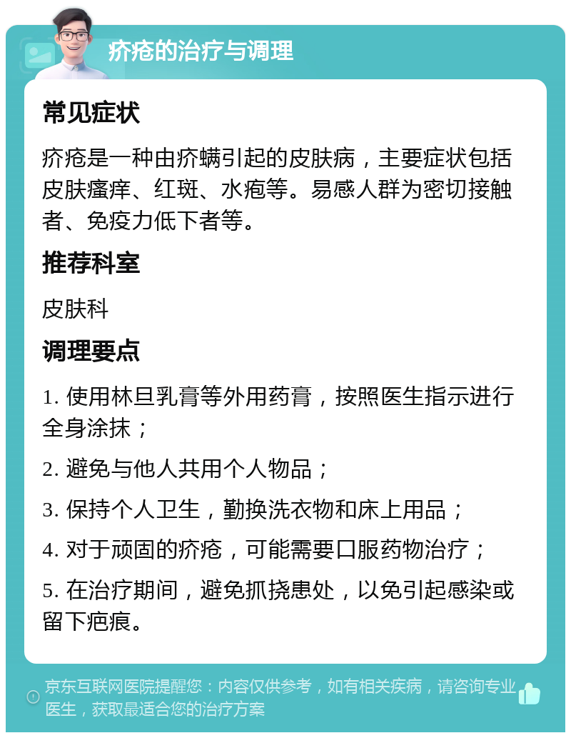 疥疮的治疗与调理 常见症状 疥疮是一种由疥螨引起的皮肤病，主要症状包括皮肤瘙痒、红斑、水疱等。易感人群为密切接触者、免疫力低下者等。 推荐科室 皮肤科 调理要点 1. 使用林旦乳膏等外用药膏，按照医生指示进行全身涂抹； 2. 避免与他人共用个人物品； 3. 保持个人卫生，勤换洗衣物和床上用品； 4. 对于顽固的疥疮，可能需要口服药物治疗； 5. 在治疗期间，避免抓挠患处，以免引起感染或留下疤痕。