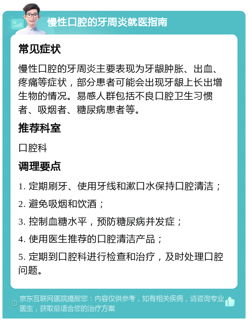 慢性口腔的牙周炎就医指南 常见症状 慢性口腔的牙周炎主要表现为牙龈肿胀、出血、疼痛等症状，部分患者可能会出现牙龈上长出增生物的情况。易感人群包括不良口腔卫生习惯者、吸烟者、糖尿病患者等。 推荐科室 口腔科 调理要点 1. 定期刷牙、使用牙线和漱口水保持口腔清洁； 2. 避免吸烟和饮酒； 3. 控制血糖水平，预防糖尿病并发症； 4. 使用医生推荐的口腔清洁产品； 5. 定期到口腔科进行检查和治疗，及时处理口腔问题。