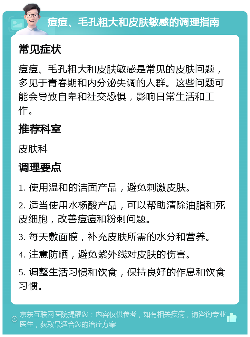 痘痘、毛孔粗大和皮肤敏感的调理指南 常见症状 痘痘、毛孔粗大和皮肤敏感是常见的皮肤问题，多见于青春期和内分泌失调的人群。这些问题可能会导致自卑和社交恐惧，影响日常生活和工作。 推荐科室 皮肤科 调理要点 1. 使用温和的洁面产品，避免刺激皮肤。 2. 适当使用水杨酸产品，可以帮助清除油脂和死皮细胞，改善痘痘和粉刺问题。 3. 每天敷面膜，补充皮肤所需的水分和营养。 4. 注意防晒，避免紫外线对皮肤的伤害。 5. 调整生活习惯和饮食，保持良好的作息和饮食习惯。