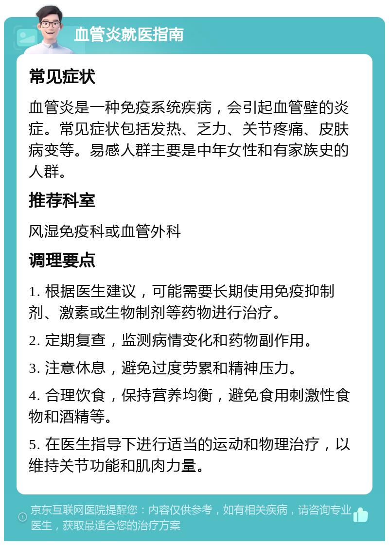 血管炎就医指南 常见症状 血管炎是一种免疫系统疾病，会引起血管壁的炎症。常见症状包括发热、乏力、关节疼痛、皮肤病变等。易感人群主要是中年女性和有家族史的人群。 推荐科室 风湿免疫科或血管外科 调理要点 1. 根据医生建议，可能需要长期使用免疫抑制剂、激素或生物制剂等药物进行治疗。 2. 定期复查，监测病情变化和药物副作用。 3. 注意休息，避免过度劳累和精神压力。 4. 合理饮食，保持营养均衡，避免食用刺激性食物和酒精等。 5. 在医生指导下进行适当的运动和物理治疗，以维持关节功能和肌肉力量。