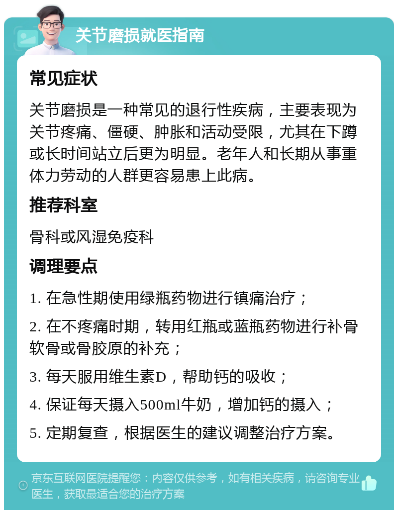 关节磨损就医指南 常见症状 关节磨损是一种常见的退行性疾病，主要表现为关节疼痛、僵硬、肿胀和活动受限，尤其在下蹲或长时间站立后更为明显。老年人和长期从事重体力劳动的人群更容易患上此病。 推荐科室 骨科或风湿免疫科 调理要点 1. 在急性期使用绿瓶药物进行镇痛治疗； 2. 在不疼痛时期，转用红瓶或蓝瓶药物进行补骨软骨或骨胶原的补充； 3. 每天服用维生素D，帮助钙的吸收； 4. 保证每天摄入500ml牛奶，增加钙的摄入； 5. 定期复查，根据医生的建议调整治疗方案。