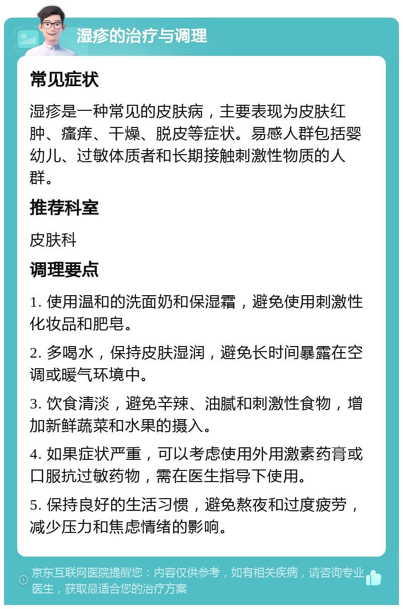 湿疹的治疗与调理 常见症状 湿疹是一种常见的皮肤病，主要表现为皮肤红肿、瘙痒、干燥、脱皮等症状。易感人群包括婴幼儿、过敏体质者和长期接触刺激性物质的人群。 推荐科室 皮肤科 调理要点 1. 使用温和的洗面奶和保湿霜，避免使用刺激性化妆品和肥皂。 2. 多喝水，保持皮肤湿润，避免长时间暴露在空调或暖气环境中。 3. 饮食清淡，避免辛辣、油腻和刺激性食物，增加新鲜蔬菜和水果的摄入。 4. 如果症状严重，可以考虑使用外用激素药膏或口服抗过敏药物，需在医生指导下使用。 5. 保持良好的生活习惯，避免熬夜和过度疲劳，减少压力和焦虑情绪的影响。