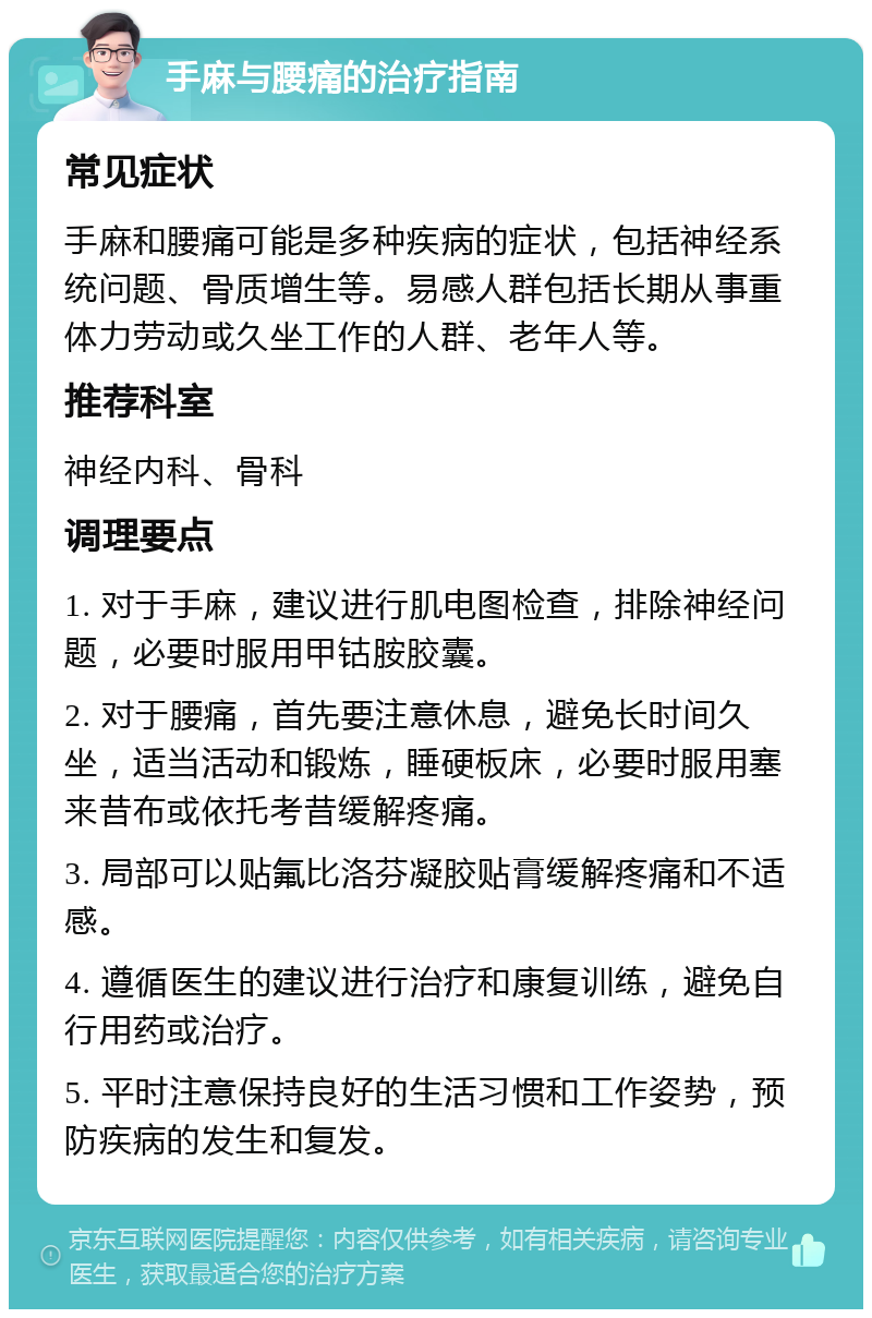 手麻与腰痛的治疗指南 常见症状 手麻和腰痛可能是多种疾病的症状，包括神经系统问题、骨质增生等。易感人群包括长期从事重体力劳动或久坐工作的人群、老年人等。 推荐科室 神经内科、骨科 调理要点 1. 对于手麻，建议进行肌电图检查，排除神经问题，必要时服用甲钴胺胶囊。 2. 对于腰痛，首先要注意休息，避免长时间久坐，适当活动和锻炼，睡硬板床，必要时服用塞来昔布或依托考昔缓解疼痛。 3. 局部可以贴氟比洛芬凝胶贴膏缓解疼痛和不适感。 4. 遵循医生的建议进行治疗和康复训练，避免自行用药或治疗。 5. 平时注意保持良好的生活习惯和工作姿势，预防疾病的发生和复发。