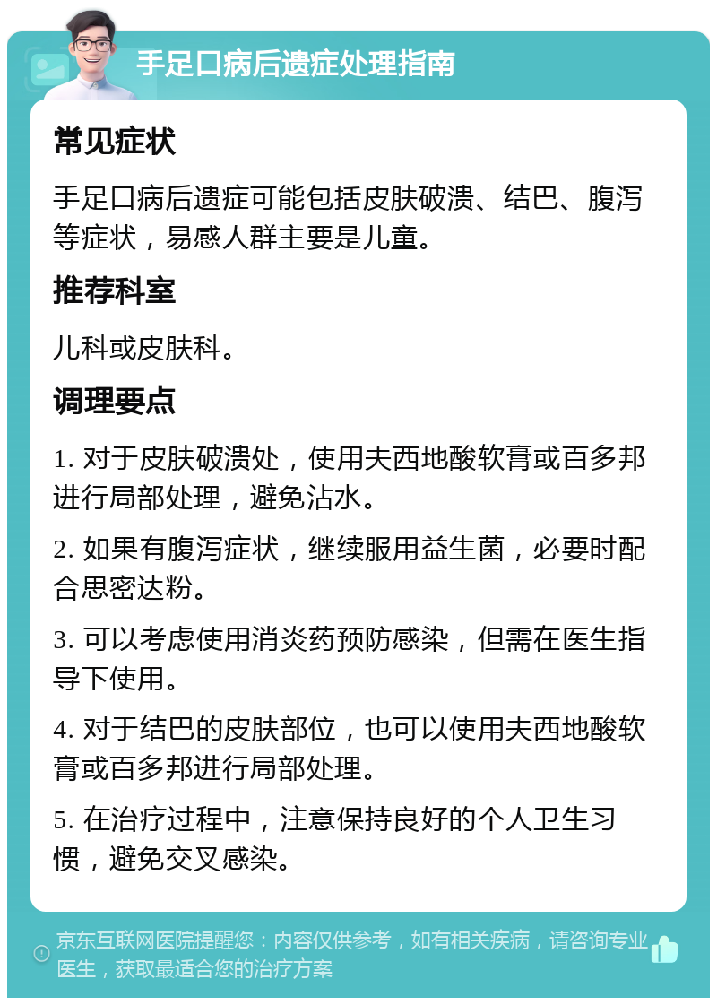 手足口病后遗症处理指南 常见症状 手足口病后遗症可能包括皮肤破溃、结巴、腹泻等症状，易感人群主要是儿童。 推荐科室 儿科或皮肤科。 调理要点 1. 对于皮肤破溃处，使用夫西地酸软膏或百多邦进行局部处理，避免沾水。 2. 如果有腹泻症状，继续服用益生菌，必要时配合思密达粉。 3. 可以考虑使用消炎药预防感染，但需在医生指导下使用。 4. 对于结巴的皮肤部位，也可以使用夫西地酸软膏或百多邦进行局部处理。 5. 在治疗过程中，注意保持良好的个人卫生习惯，避免交叉感染。