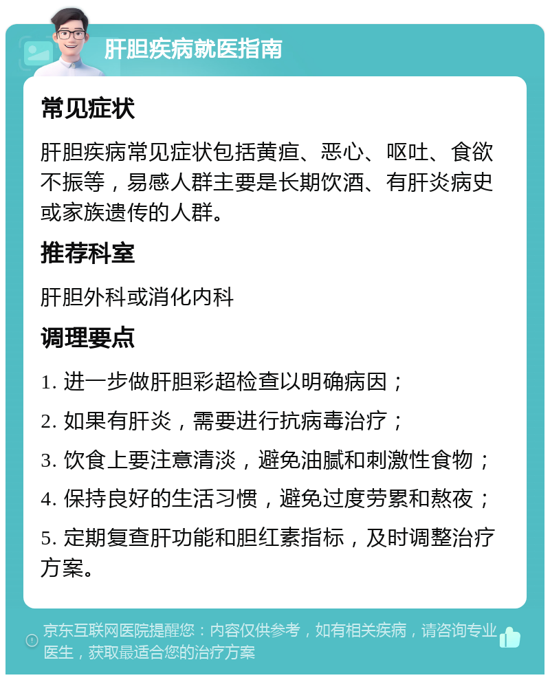 肝胆疾病就医指南 常见症状 肝胆疾病常见症状包括黄疸、恶心、呕吐、食欲不振等，易感人群主要是长期饮酒、有肝炎病史或家族遗传的人群。 推荐科室 肝胆外科或消化内科 调理要点 1. 进一步做肝胆彩超检查以明确病因； 2. 如果有肝炎，需要进行抗病毒治疗； 3. 饮食上要注意清淡，避免油腻和刺激性食物； 4. 保持良好的生活习惯，避免过度劳累和熬夜； 5. 定期复查肝功能和胆红素指标，及时调整治疗方案。