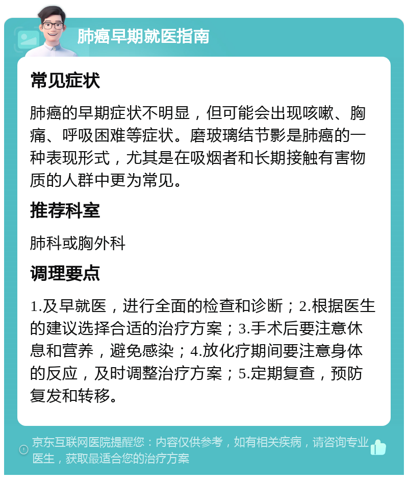 肺癌早期就医指南 常见症状 肺癌的早期症状不明显，但可能会出现咳嗽、胸痛、呼吸困难等症状。磨玻璃结节影是肺癌的一种表现形式，尤其是在吸烟者和长期接触有害物质的人群中更为常见。 推荐科室 肺科或胸外科 调理要点 1.及早就医，进行全面的检查和诊断；2.根据医生的建议选择合适的治疗方案；3.手术后要注意休息和营养，避免感染；4.放化疗期间要注意身体的反应，及时调整治疗方案；5.定期复查，预防复发和转移。