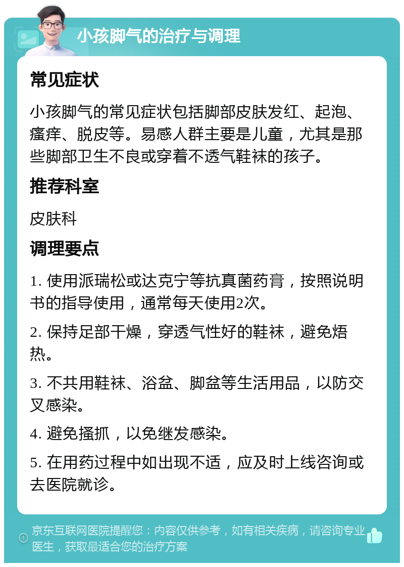 小孩脚气的治疗与调理 常见症状 小孩脚气的常见症状包括脚部皮肤发红、起泡、瘙痒、脱皮等。易感人群主要是儿童，尤其是那些脚部卫生不良或穿着不透气鞋袜的孩子。 推荐科室 皮肤科 调理要点 1. 使用派瑞松或达克宁等抗真菌药膏，按照说明书的指导使用，通常每天使用2次。 2. 保持足部干燥，穿透气性好的鞋袜，避免焐热。 3. 不共用鞋袜、浴盆、脚盆等生活用品，以防交叉感染。 4. 避免搔抓，以免继发感染。 5. 在用药过程中如出现不适，应及时上线咨询或去医院就诊。