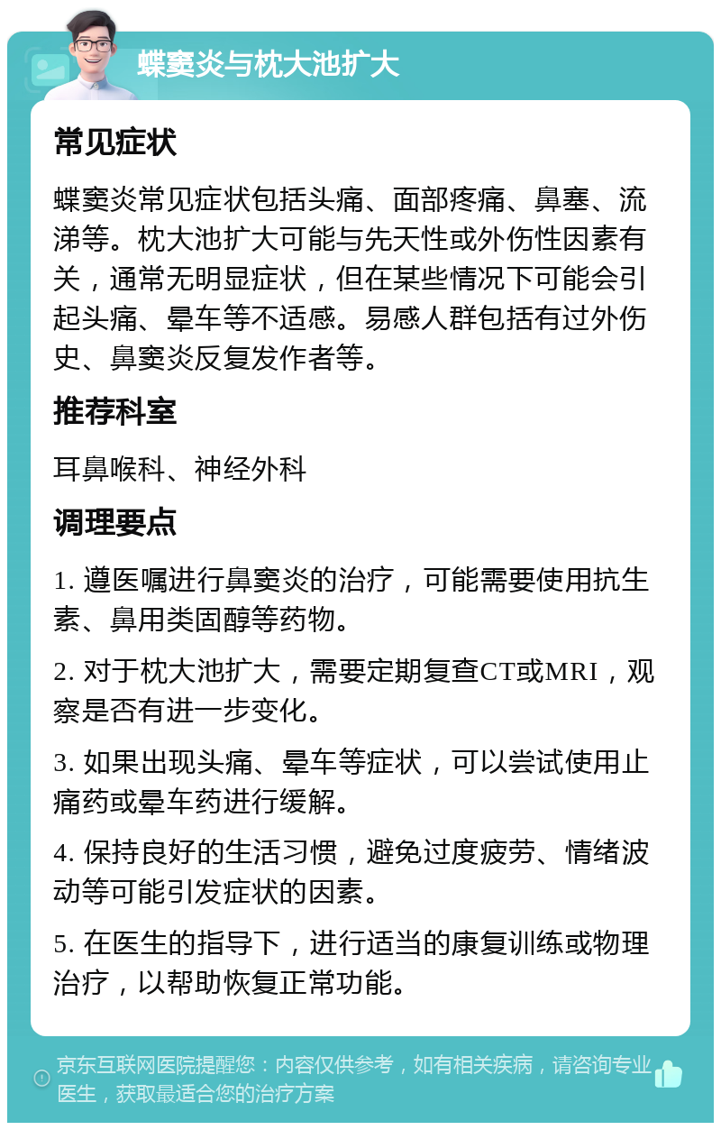 蝶窦炎与枕大池扩大 常见症状 蝶窦炎常见症状包括头痛、面部疼痛、鼻塞、流涕等。枕大池扩大可能与先天性或外伤性因素有关，通常无明显症状，但在某些情况下可能会引起头痛、晕车等不适感。易感人群包括有过外伤史、鼻窦炎反复发作者等。 推荐科室 耳鼻喉科、神经外科 调理要点 1. 遵医嘱进行鼻窦炎的治疗，可能需要使用抗生素、鼻用类固醇等药物。 2. 对于枕大池扩大，需要定期复查CT或MRI，观察是否有进一步变化。 3. 如果出现头痛、晕车等症状，可以尝试使用止痛药或晕车药进行缓解。 4. 保持良好的生活习惯，避免过度疲劳、情绪波动等可能引发症状的因素。 5. 在医生的指导下，进行适当的康复训练或物理治疗，以帮助恢复正常功能。