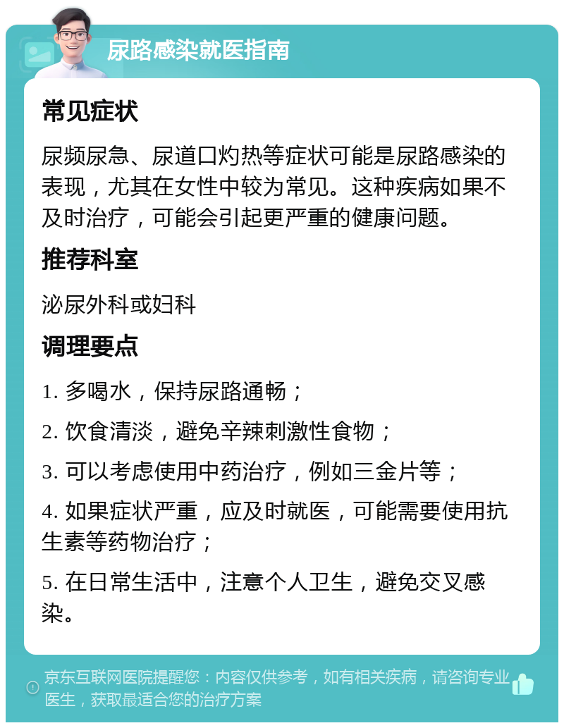 尿路感染就医指南 常见症状 尿频尿急、尿道口灼热等症状可能是尿路感染的表现，尤其在女性中较为常见。这种疾病如果不及时治疗，可能会引起更严重的健康问题。 推荐科室 泌尿外科或妇科 调理要点 1. 多喝水，保持尿路通畅； 2. 饮食清淡，避免辛辣刺激性食物； 3. 可以考虑使用中药治疗，例如三金片等； 4. 如果症状严重，应及时就医，可能需要使用抗生素等药物治疗； 5. 在日常生活中，注意个人卫生，避免交叉感染。