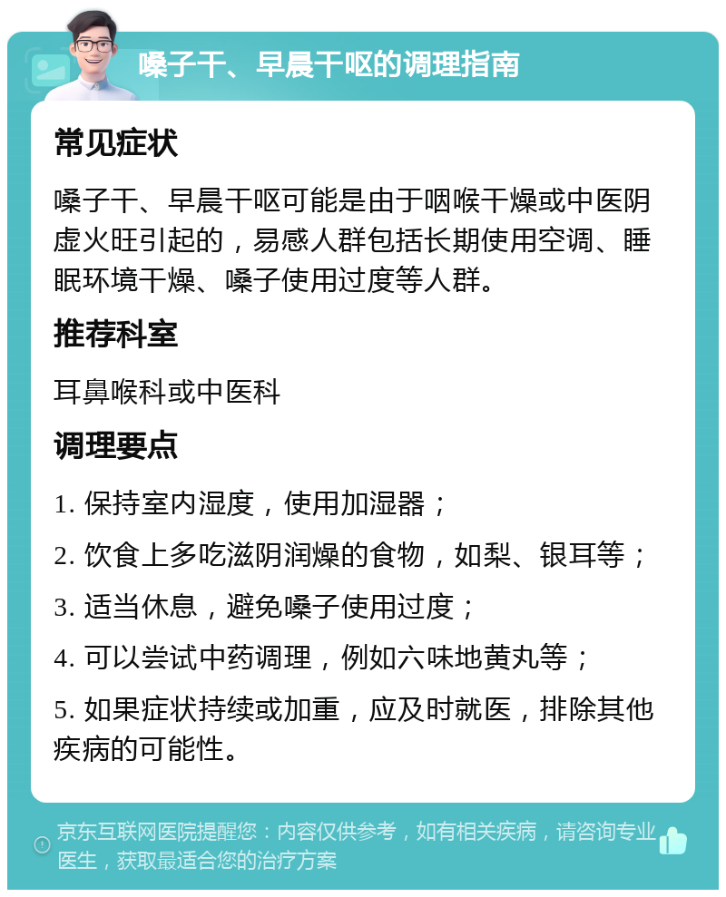 嗓子干、早晨干呕的调理指南 常见症状 嗓子干、早晨干呕可能是由于咽喉干燥或中医阴虚火旺引起的，易感人群包括长期使用空调、睡眠环境干燥、嗓子使用过度等人群。 推荐科室 耳鼻喉科或中医科 调理要点 1. 保持室内湿度，使用加湿器； 2. 饮食上多吃滋阴润燥的食物，如梨、银耳等； 3. 适当休息，避免嗓子使用过度； 4. 可以尝试中药调理，例如六味地黄丸等； 5. 如果症状持续或加重，应及时就医，排除其他疾病的可能性。