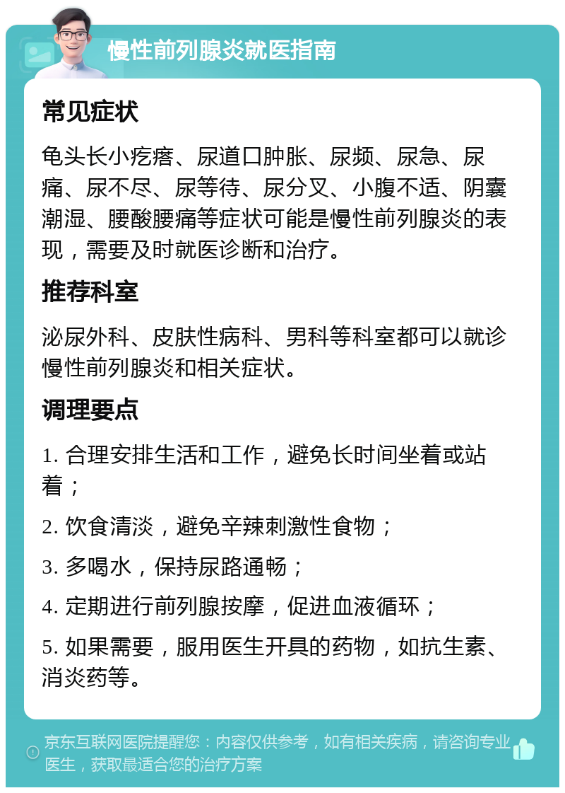 慢性前列腺炎就医指南 常见症状 龟头长小疙瘩、尿道口肿胀、尿频、尿急、尿痛、尿不尽、尿等待、尿分叉、小腹不适、阴囊潮湿、腰酸腰痛等症状可能是慢性前列腺炎的表现，需要及时就医诊断和治疗。 推荐科室 泌尿外科、皮肤性病科、男科等科室都可以就诊慢性前列腺炎和相关症状。 调理要点 1. 合理安排生活和工作，避免长时间坐着或站着； 2. 饮食清淡，避免辛辣刺激性食物； 3. 多喝水，保持尿路通畅； 4. 定期进行前列腺按摩，促进血液循环； 5. 如果需要，服用医生开具的药物，如抗生素、消炎药等。