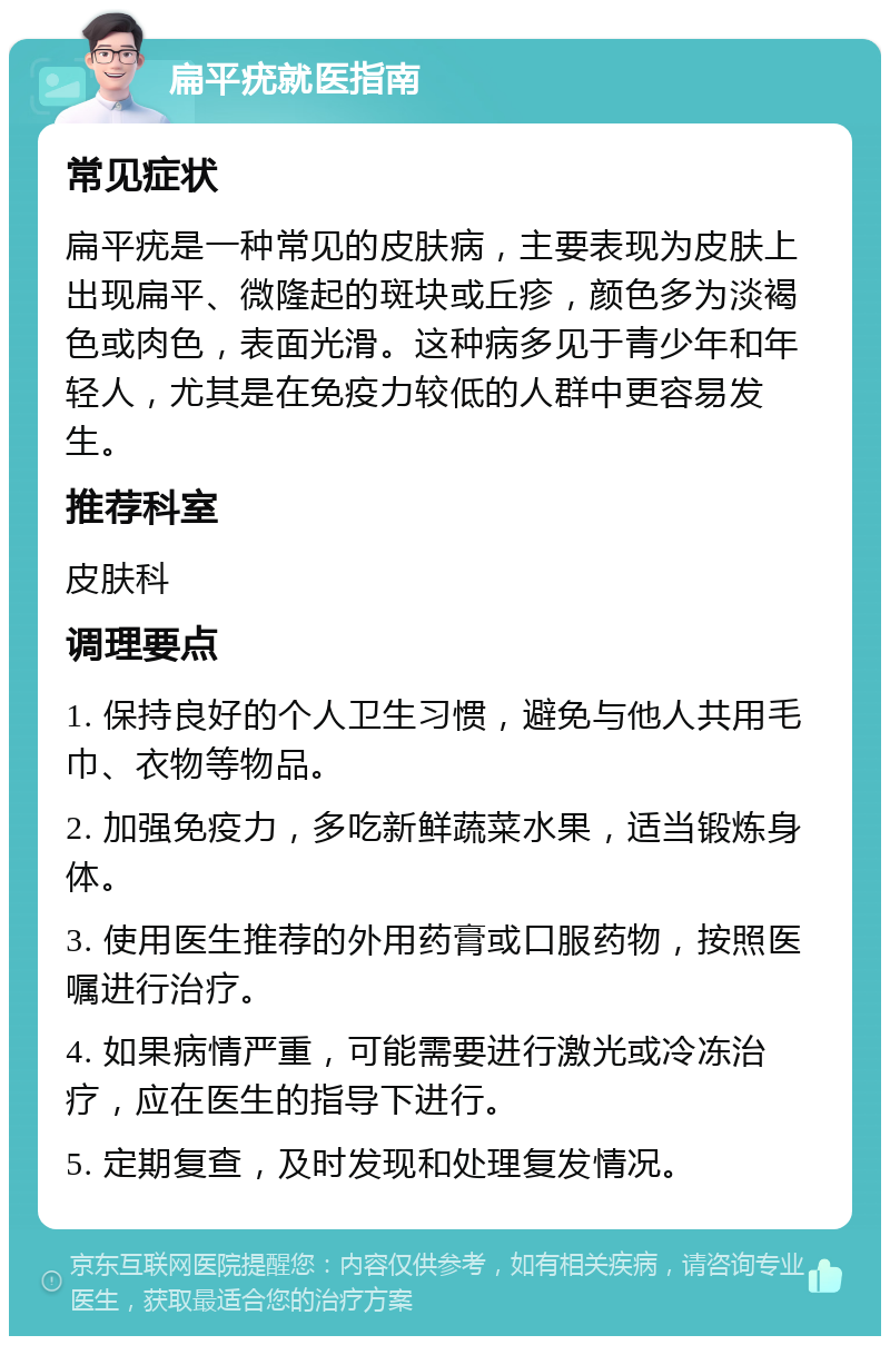 扁平疣就医指南 常见症状 扁平疣是一种常见的皮肤病，主要表现为皮肤上出现扁平、微隆起的斑块或丘疹，颜色多为淡褐色或肉色，表面光滑。这种病多见于青少年和年轻人，尤其是在免疫力较低的人群中更容易发生。 推荐科室 皮肤科 调理要点 1. 保持良好的个人卫生习惯，避免与他人共用毛巾、衣物等物品。 2. 加强免疫力，多吃新鲜蔬菜水果，适当锻炼身体。 3. 使用医生推荐的外用药膏或口服药物，按照医嘱进行治疗。 4. 如果病情严重，可能需要进行激光或冷冻治疗，应在医生的指导下进行。 5. 定期复查，及时发现和处理复发情况。