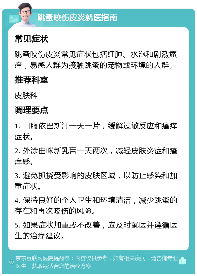 跳蚤咬伤皮炎就医指南 常见症状 跳蚤咬伤皮炎常见症状包括红肿、水泡和剧烈瘙痒，易感人群为接触跳蚤的宠物或环境的人群。 推荐科室 皮肤科 调理要点 1. 口服依巴斯汀一天一片，缓解过敏反应和瘙痒症状。 2. 外涂曲咪新乳膏一天两次，减轻皮肤炎症和瘙痒感。 3. 避免抓挠受影响的皮肤区域，以防止感染和加重症状。 4. 保持良好的个人卫生和环境清洁，减少跳蚤的存在和再次咬伤的风险。 5. 如果症状加重或不改善，应及时就医并遵循医生的治疗建议。