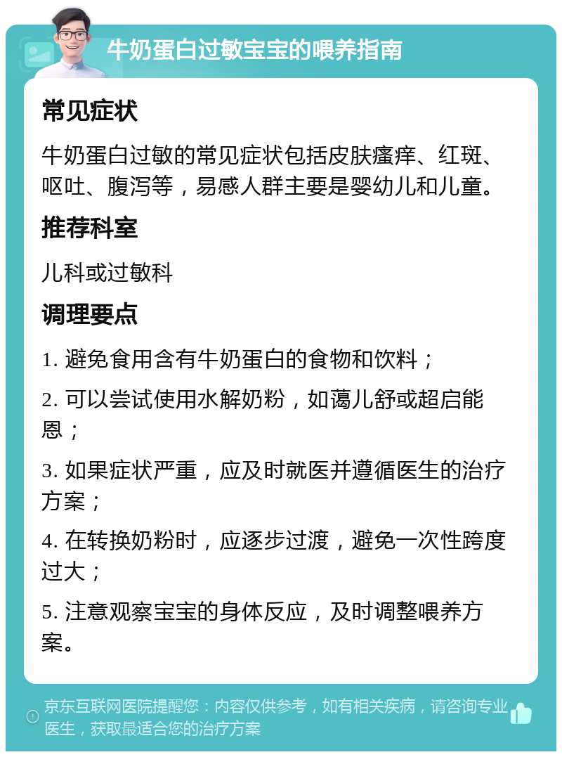 牛奶蛋白过敏宝宝的喂养指南 常见症状 牛奶蛋白过敏的常见症状包括皮肤瘙痒、红斑、呕吐、腹泻等，易感人群主要是婴幼儿和儿童。 推荐科室 儿科或过敏科 调理要点 1. 避免食用含有牛奶蛋白的食物和饮料； 2. 可以尝试使用水解奶粉，如蔼儿舒或超启能恩； 3. 如果症状严重，应及时就医并遵循医生的治疗方案； 4. 在转换奶粉时，应逐步过渡，避免一次性跨度过大； 5. 注意观察宝宝的身体反应，及时调整喂养方案。