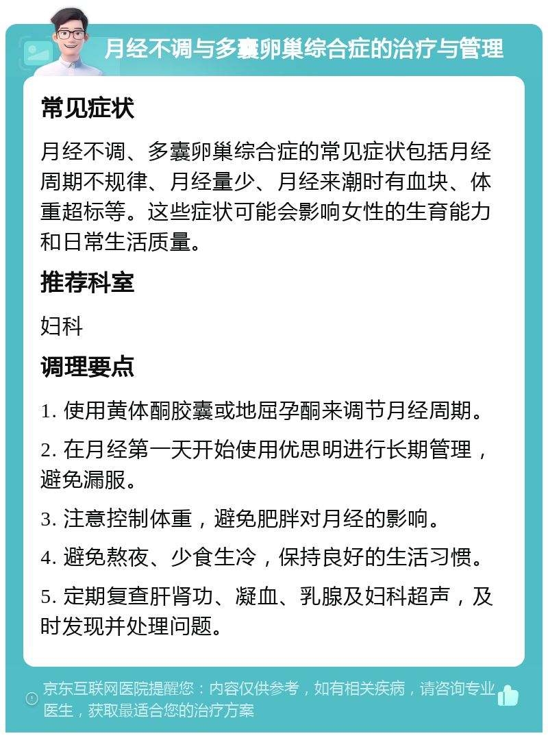 月经不调与多囊卵巢综合症的治疗与管理 常见症状 月经不调、多囊卵巢综合症的常见症状包括月经周期不规律、月经量少、月经来潮时有血块、体重超标等。这些症状可能会影响女性的生育能力和日常生活质量。 推荐科室 妇科 调理要点 1. 使用黄体酮胶囊或地屈孕酮来调节月经周期。 2. 在月经第一天开始使用优思明进行长期管理，避免漏服。 3. 注意控制体重，避免肥胖对月经的影响。 4. 避免熬夜、少食生冷，保持良好的生活习惯。 5. 定期复查肝肾功、凝血、乳腺及妇科超声，及时发现并处理问题。