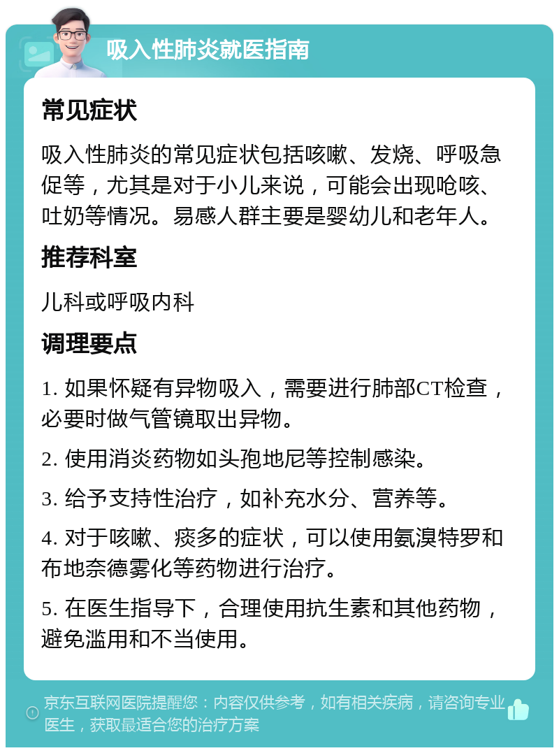 吸入性肺炎就医指南 常见症状 吸入性肺炎的常见症状包括咳嗽、发烧、呼吸急促等，尤其是对于小儿来说，可能会出现呛咳、吐奶等情况。易感人群主要是婴幼儿和老年人。 推荐科室 儿科或呼吸内科 调理要点 1. 如果怀疑有异物吸入，需要进行肺部CT检查，必要时做气管镜取出异物。 2. 使用消炎药物如头孢地尼等控制感染。 3. 给予支持性治疗，如补充水分、营养等。 4. 对于咳嗽、痰多的症状，可以使用氨溴特罗和布地奈德雾化等药物进行治疗。 5. 在医生指导下，合理使用抗生素和其他药物，避免滥用和不当使用。