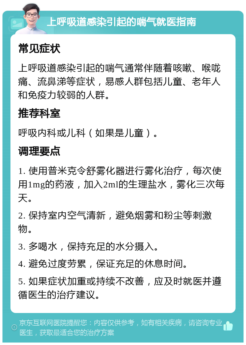 上呼吸道感染引起的喘气就医指南 常见症状 上呼吸道感染引起的喘气通常伴随着咳嗽、喉咙痛、流鼻涕等症状，易感人群包括儿童、老年人和免疫力较弱的人群。 推荐科室 呼吸内科或儿科（如果是儿童）。 调理要点 1. 使用普米克令舒雾化器进行雾化治疗，每次使用1mg的药液，加入2ml的生理盐水，雾化三次每天。 2. 保持室内空气清新，避免烟雾和粉尘等刺激物。 3. 多喝水，保持充足的水分摄入。 4. 避免过度劳累，保证充足的休息时间。 5. 如果症状加重或持续不改善，应及时就医并遵循医生的治疗建议。