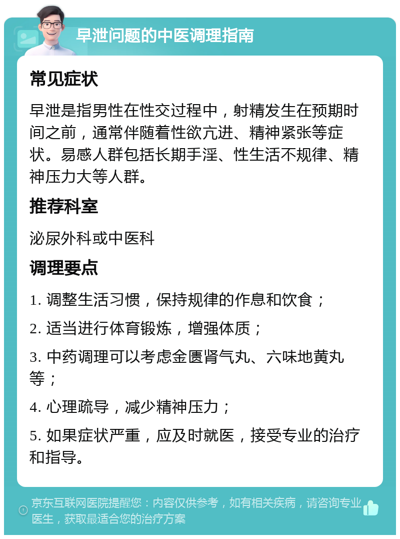 早泄问题的中医调理指南 常见症状 早泄是指男性在性交过程中，射精发生在预期时间之前，通常伴随着性欲亢进、精神紧张等症状。易感人群包括长期手淫、性生活不规律、精神压力大等人群。 推荐科室 泌尿外科或中医科 调理要点 1. 调整生活习惯，保持规律的作息和饮食； 2. 适当进行体育锻炼，增强体质； 3. 中药调理可以考虑金匮肾气丸、六味地黄丸等； 4. 心理疏导，减少精神压力； 5. 如果症状严重，应及时就医，接受专业的治疗和指导。