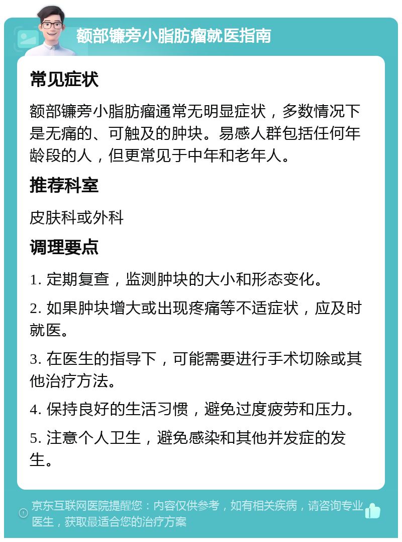 额部镰旁小脂肪瘤就医指南 常见症状 额部镰旁小脂肪瘤通常无明显症状，多数情况下是无痛的、可触及的肿块。易感人群包括任何年龄段的人，但更常见于中年和老年人。 推荐科室 皮肤科或外科 调理要点 1. 定期复查，监测肿块的大小和形态变化。 2. 如果肿块增大或出现疼痛等不适症状，应及时就医。 3. 在医生的指导下，可能需要进行手术切除或其他治疗方法。 4. 保持良好的生活习惯，避免过度疲劳和压力。 5. 注意个人卫生，避免感染和其他并发症的发生。