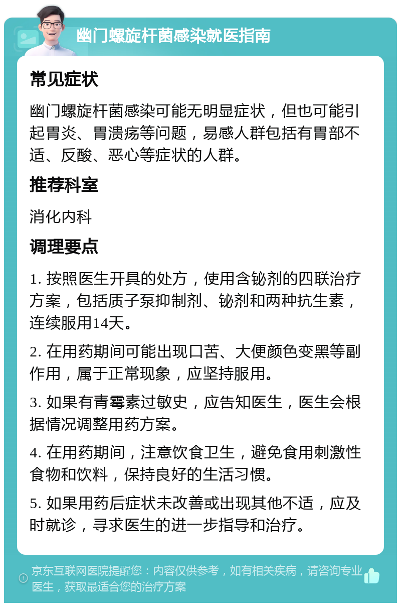 幽门螺旋杆菌感染就医指南 常见症状 幽门螺旋杆菌感染可能无明显症状，但也可能引起胃炎、胃溃疡等问题，易感人群包括有胃部不适、反酸、恶心等症状的人群。 推荐科室 消化内科 调理要点 1. 按照医生开具的处方，使用含铋剂的四联治疗方案，包括质子泵抑制剂、铋剂和两种抗生素，连续服用14天。 2. 在用药期间可能出现口苦、大便颜色变黑等副作用，属于正常现象，应坚持服用。 3. 如果有青霉素过敏史，应告知医生，医生会根据情况调整用药方案。 4. 在用药期间，注意饮食卫生，避免食用刺激性食物和饮料，保持良好的生活习惯。 5. 如果用药后症状未改善或出现其他不适，应及时就诊，寻求医生的进一步指导和治疗。