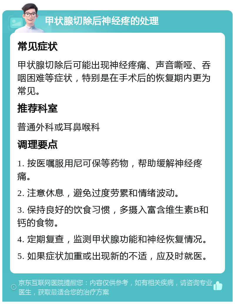 甲状腺切除后神经疼的处理 常见症状 甲状腺切除后可能出现神经疼痛、声音嘶哑、吞咽困难等症状，特别是在手术后的恢复期内更为常见。 推荐科室 普通外科或耳鼻喉科 调理要点 1. 按医嘱服用尼可保等药物，帮助缓解神经疼痛。 2. 注意休息，避免过度劳累和情绪波动。 3. 保持良好的饮食习惯，多摄入富含维生素B和钙的食物。 4. 定期复查，监测甲状腺功能和神经恢复情况。 5. 如果症状加重或出现新的不适，应及时就医。