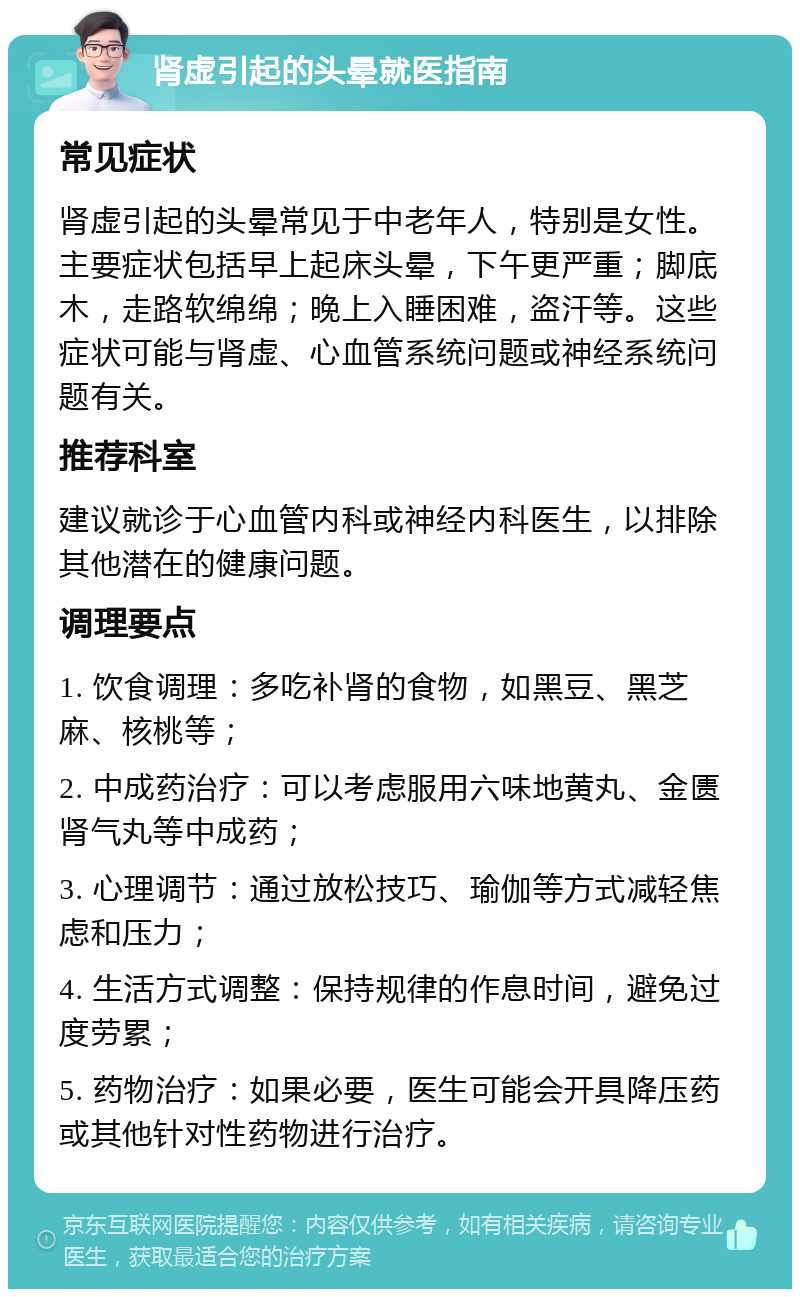 肾虚引起的头晕就医指南 常见症状 肾虚引起的头晕常见于中老年人，特别是女性。主要症状包括早上起床头晕，下午更严重；脚底木，走路软绵绵；晚上入睡困难，盗汗等。这些症状可能与肾虚、心血管系统问题或神经系统问题有关。 推荐科室 建议就诊于心血管内科或神经内科医生，以排除其他潜在的健康问题。 调理要点 1. 饮食调理：多吃补肾的食物，如黑豆、黑芝麻、核桃等； 2. 中成药治疗：可以考虑服用六味地黄丸、金匮肾气丸等中成药； 3. 心理调节：通过放松技巧、瑜伽等方式减轻焦虑和压力； 4. 生活方式调整：保持规律的作息时间，避免过度劳累； 5. 药物治疗：如果必要，医生可能会开具降压药或其他针对性药物进行治疗。