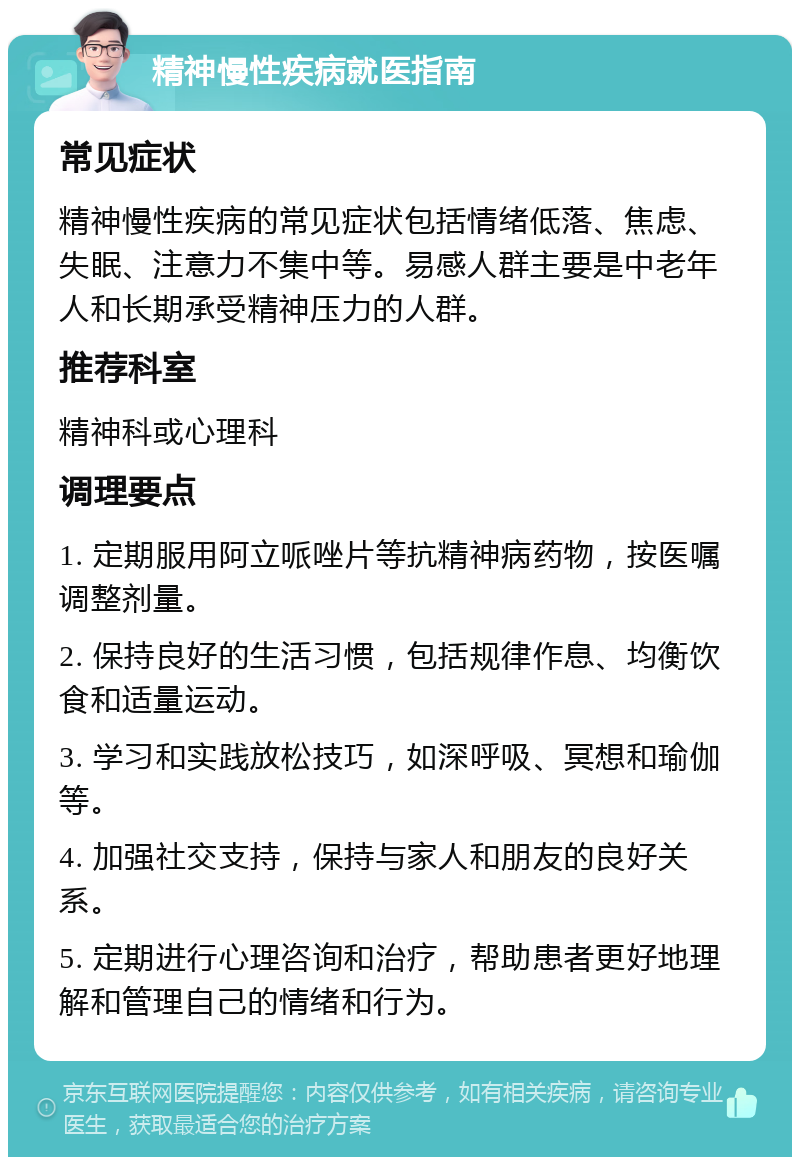 精神慢性疾病就医指南 常见症状 精神慢性疾病的常见症状包括情绪低落、焦虑、失眠、注意力不集中等。易感人群主要是中老年人和长期承受精神压力的人群。 推荐科室 精神科或心理科 调理要点 1. 定期服用阿立哌唑片等抗精神病药物，按医嘱调整剂量。 2. 保持良好的生活习惯，包括规律作息、均衡饮食和适量运动。 3. 学习和实践放松技巧，如深呼吸、冥想和瑜伽等。 4. 加强社交支持，保持与家人和朋友的良好关系。 5. 定期进行心理咨询和治疗，帮助患者更好地理解和管理自己的情绪和行为。