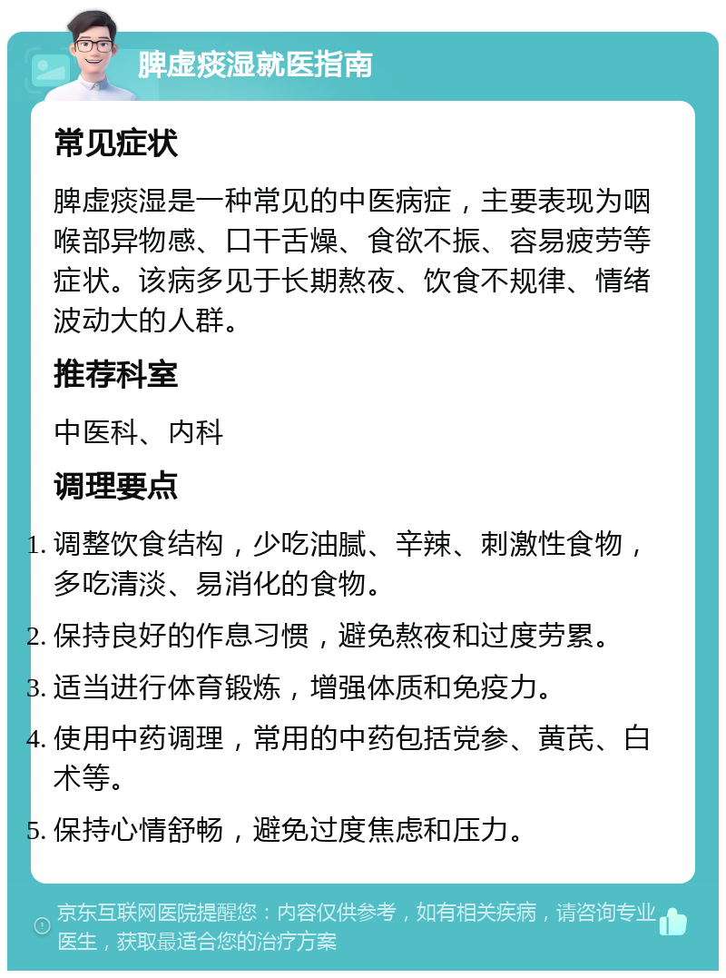 脾虚痰湿就医指南 常见症状 脾虚痰湿是一种常见的中医病症，主要表现为咽喉部异物感、口干舌燥、食欲不振、容易疲劳等症状。该病多见于长期熬夜、饮食不规律、情绪波动大的人群。 推荐科室 中医科、内科 调理要点 调整饮食结构，少吃油腻、辛辣、刺激性食物，多吃清淡、易消化的食物。 保持良好的作息习惯，避免熬夜和过度劳累。 适当进行体育锻炼，增强体质和免疫力。 使用中药调理，常用的中药包括党参、黄芪、白术等。 保持心情舒畅，避免过度焦虑和压力。