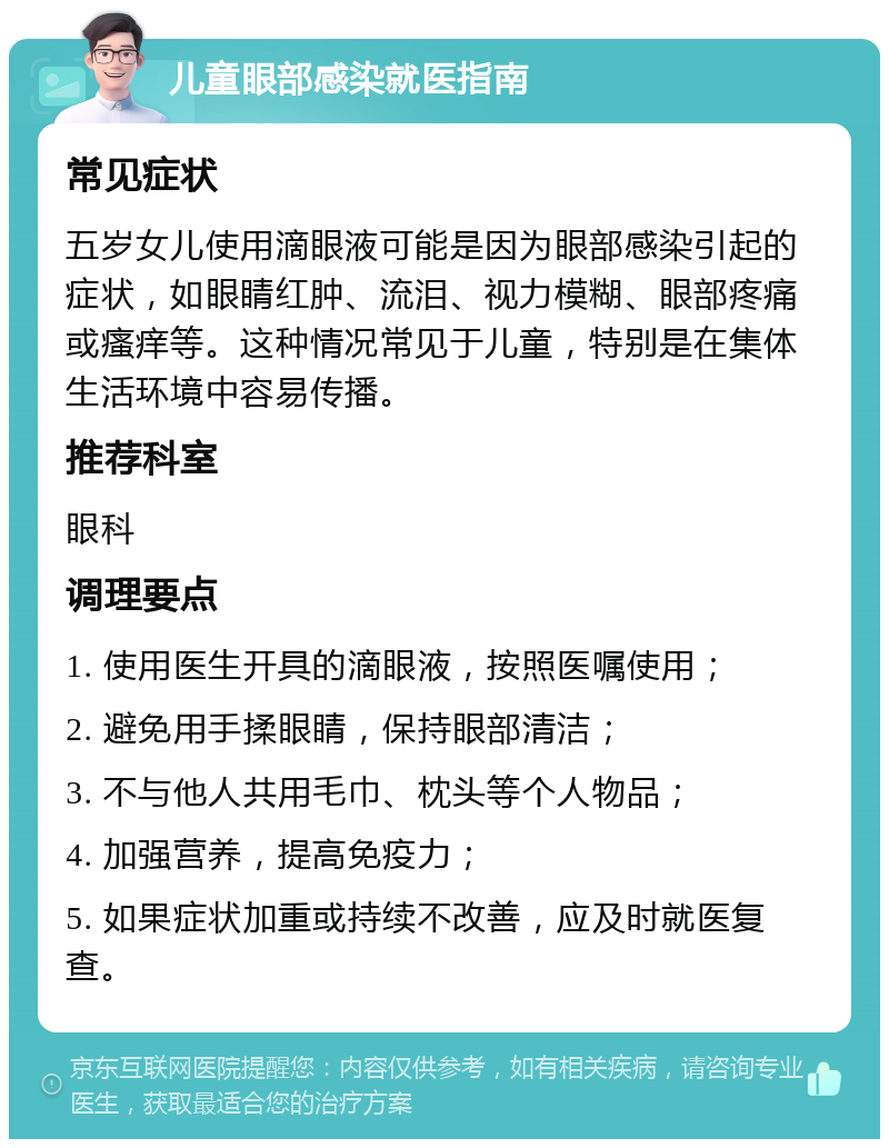 儿童眼部感染就医指南 常见症状 五岁女儿使用滴眼液可能是因为眼部感染引起的症状，如眼睛红肿、流泪、视力模糊、眼部疼痛或瘙痒等。这种情况常见于儿童，特别是在集体生活环境中容易传播。 推荐科室 眼科 调理要点 1. 使用医生开具的滴眼液，按照医嘱使用； 2. 避免用手揉眼睛，保持眼部清洁； 3. 不与他人共用毛巾、枕头等个人物品； 4. 加强营养，提高免疫力； 5. 如果症状加重或持续不改善，应及时就医复查。